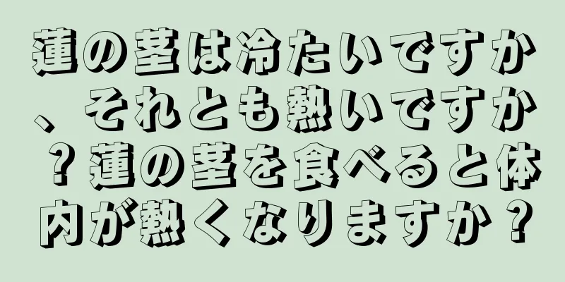 蓮の茎は冷たいですか、それとも熱いですか？蓮の茎を食べると体内が熱くなりますか？