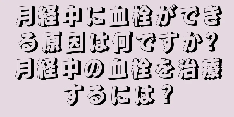 月経中に血栓ができる原因は何ですか?月経中の血栓を治療するには？
