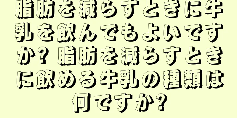 脂肪を減らすときに牛乳を飲んでもよいですか? 脂肪を減らすときに飲める牛乳の種類は何ですか?