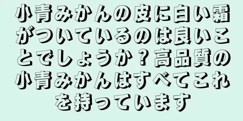 小青みかんの皮に白い霜がついているのは良いことでしょうか？高品質の小青みかんはすべてこれを持っています