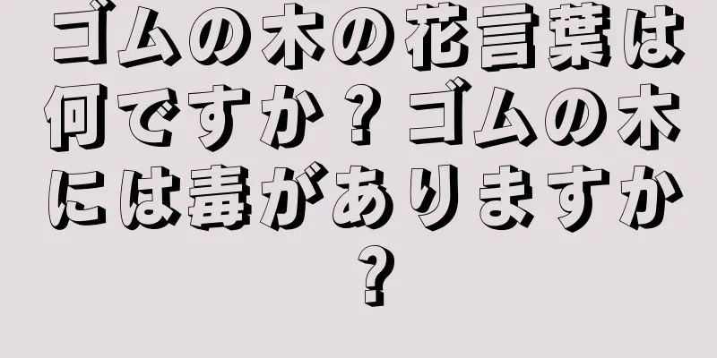 ゴムの木の花言葉は何ですか？ゴムの木には毒がありますか？