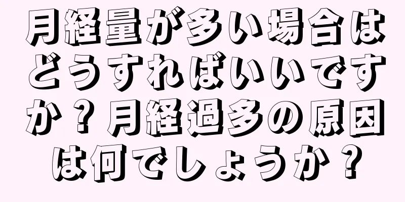 月経量が多い場合はどうすればいいですか？月経過多の原因は何でしょうか？