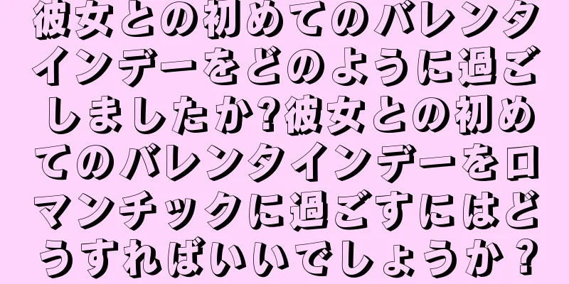 彼女との初めてのバレンタインデーをどのように過ごしましたか?彼女との初めてのバレンタインデーをロマンチックに過ごすにはどうすればいいでしょうか？