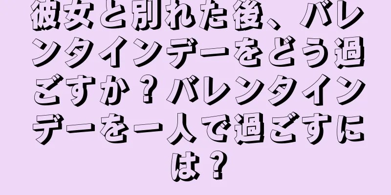彼女と別れた後、バレンタインデーをどう過ごすか？バレンタインデーを一人で過ごすには？