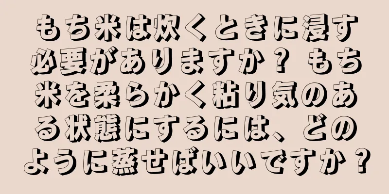 もち米は炊くときに浸す必要がありますか？ もち米を柔らかく粘り気のある状態にするには、どのように蒸せばいいですか？
