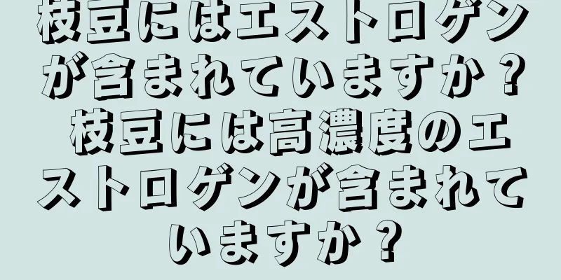 枝豆にはエストロゲンが含まれていますか？ 枝豆には高濃度のエストロゲンが含まれていますか？
