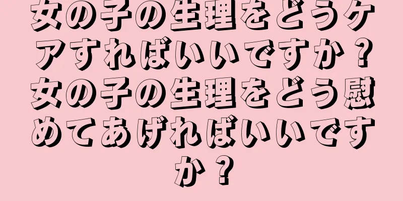 女の子の生理をどうケアすればいいですか？女の子の生理をどう慰めてあげればいいですか？