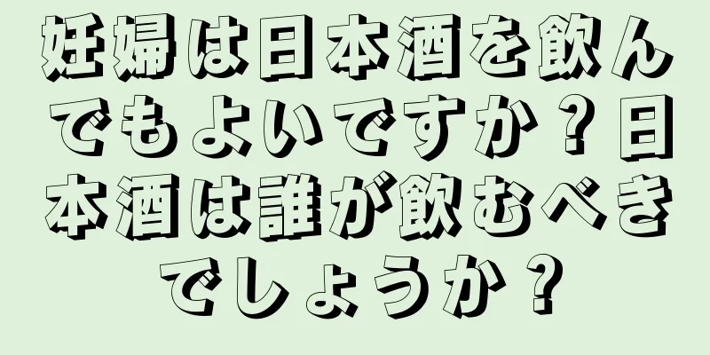 妊婦は日本酒を飲んでもよいですか？日本酒は誰が飲むべきでしょうか？