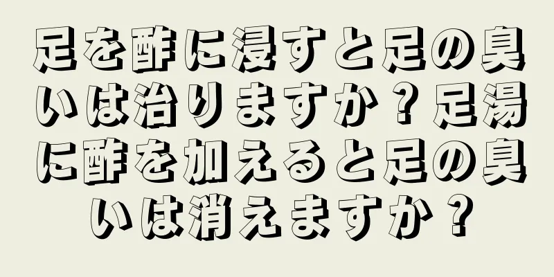 足を酢に浸すと足の臭いは治りますか？足湯に酢を加えると足の臭いは消えますか？
