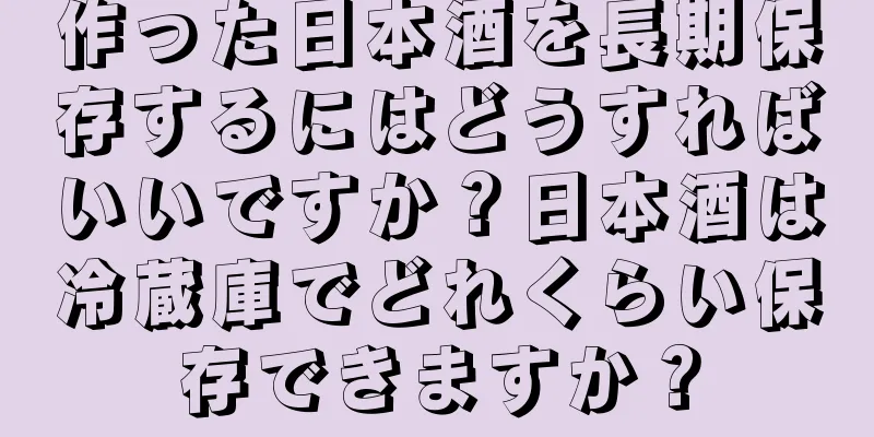 作った日本酒を長期保存するにはどうすればいいですか？日本酒は冷蔵庫でどれくらい保存できますか？