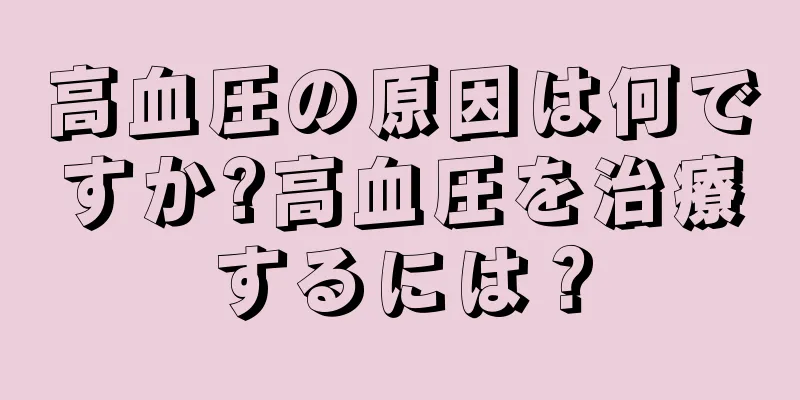 高血圧の原因は何ですか?高血圧を治療するには？