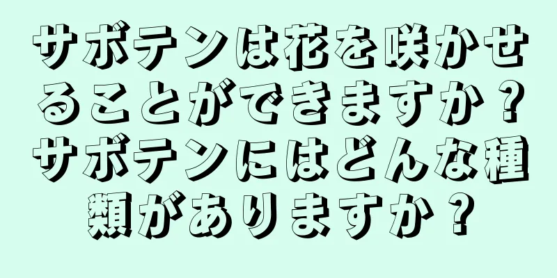 サボテンは花を咲かせることができますか？サボテンにはどんな種類がありますか？