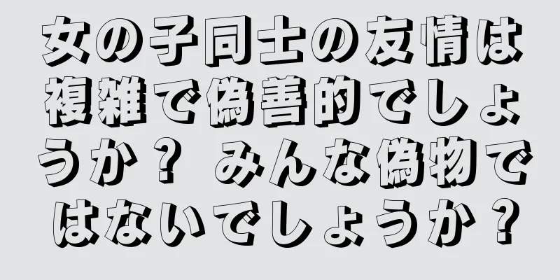 女の子同士の友情は複雑で偽善的でしょうか？ みんな偽物ではないでしょうか？