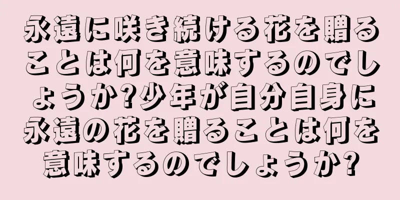 永遠に咲き続ける花を贈ることは何を意味するのでしょうか?少年が自分自身に永遠の花を贈ることは何を意味するのでしょうか?