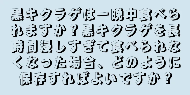 黒キクラゲは一晩中食べられますか？黒キクラゲを長時間浸しすぎて食べられなくなった場合、どのように保存すればよいですか？