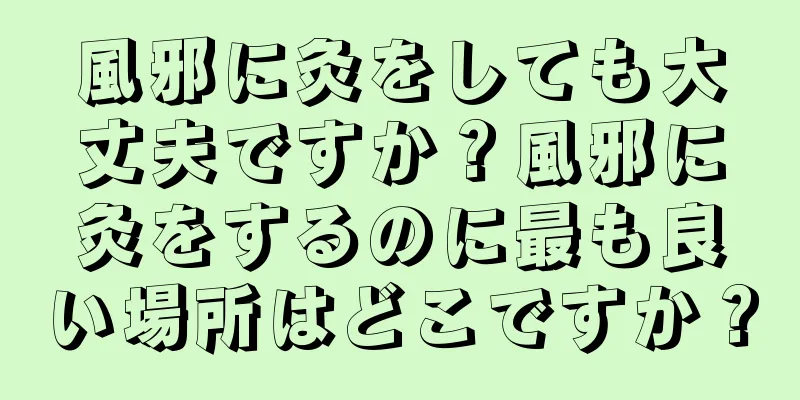 風邪に灸をしても大丈夫ですか？風邪に灸をするのに最も良い場所はどこですか？