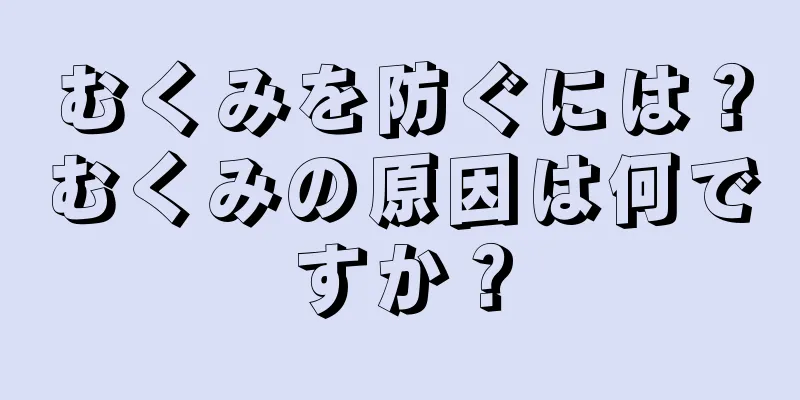 むくみを防ぐには？むくみの原因は何ですか？