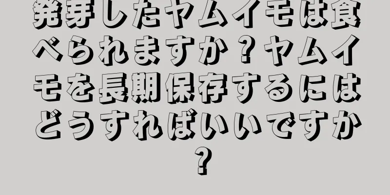 発芽したヤムイモは食べられますか？ヤムイモを長期保存するにはどうすればいいですか？