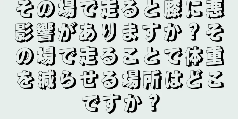 その場で走ると膝に悪影響がありますか？その場で走ることで体重を減らせる場所はどこですか？
