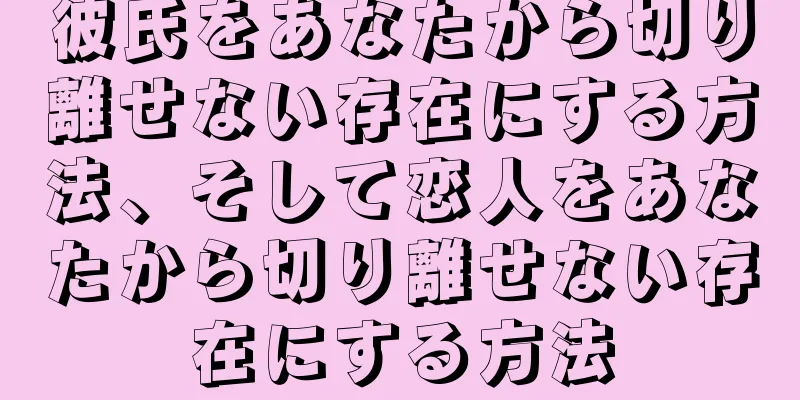 彼氏をあなたから切り離せない存在にする方法、そして恋人をあなたから切り離せない存在にする方法