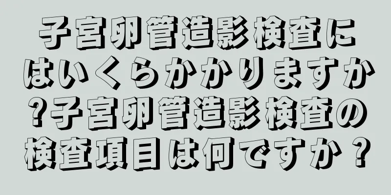 子宮卵管造影検査にはいくらかかりますか?子宮卵管造影検査の検査項目は何ですか？