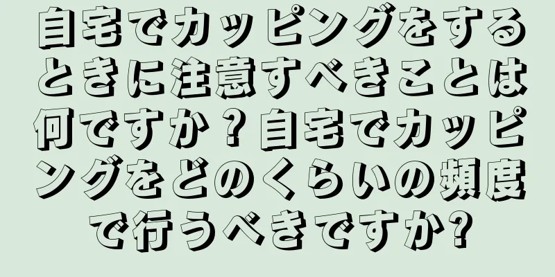 自宅でカッピングをするときに注意すべきことは何ですか？自宅でカッピングをどのくらいの頻度で行うべきですか?
