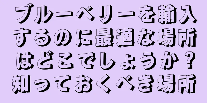 ブルーベリーを輸入するのに最適な場所はどこでしょうか？知っておくべき場所