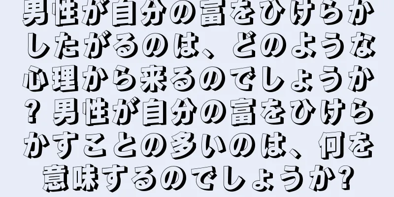 男性が自分の富をひけらかしたがるのは、どのような心理から来るのでしょうか? 男性が自分の富をひけらかすことの多いのは、何を意味するのでしょうか?