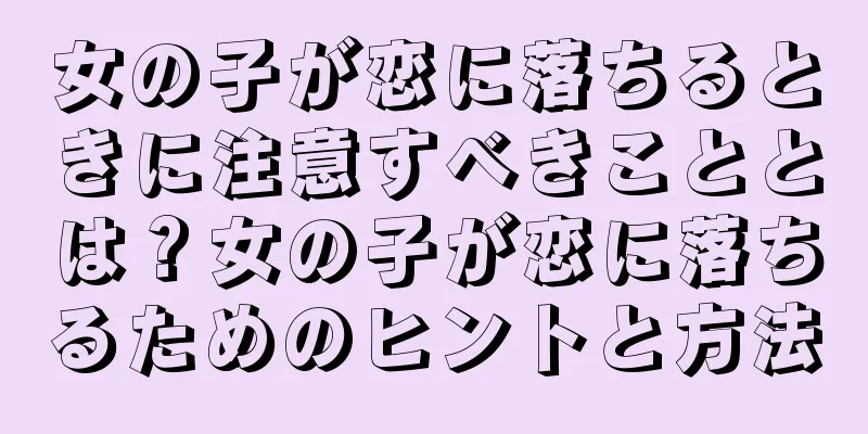 女の子が恋に落ちるときに注意すべきこととは？女の子が恋に落ちるためのヒントと方法