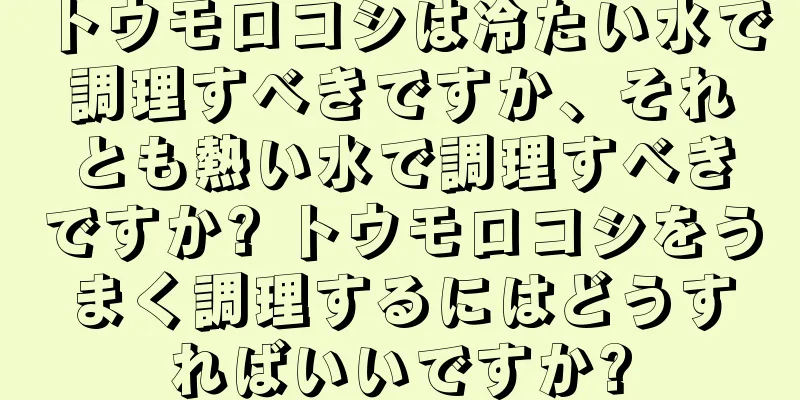 トウモロコシは冷たい水で調理すべきですか、それとも熱い水で調理すべきですか? トウモロコシをうまく調理するにはどうすればいいですか?