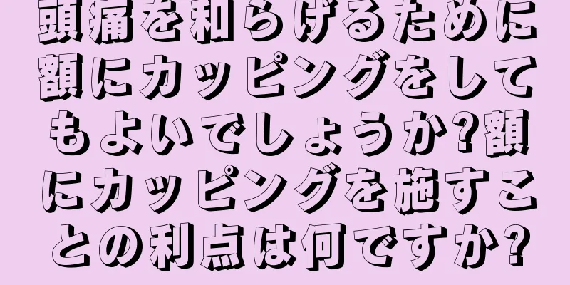 頭痛を和らげるために額にカッピングをしてもよいでしょうか?額にカッピングを施すことの利点は何ですか?