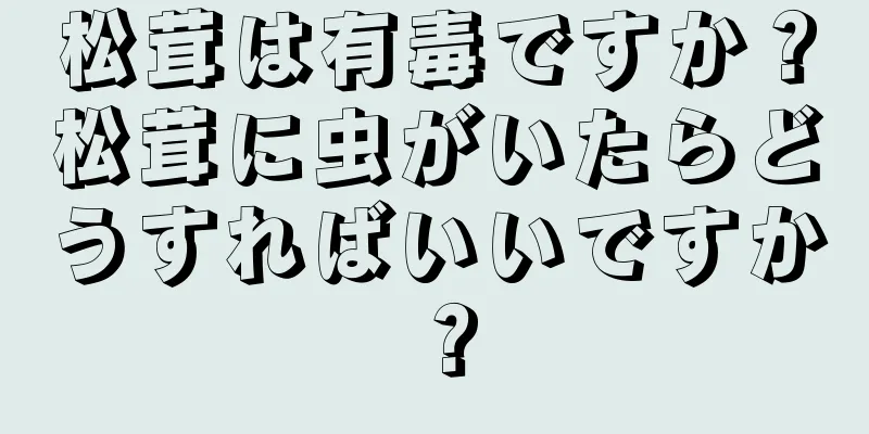 松茸は有毒ですか？松茸に虫がいたらどうすればいいですか？