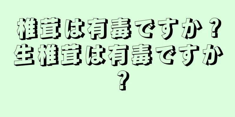 椎茸は有毒ですか？生椎茸は有毒ですか？