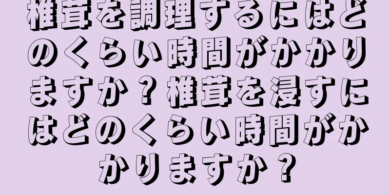 椎茸を調理するにはどのくらい時間がかかりますか？椎茸を浸すにはどのくらい時間がかかりますか？