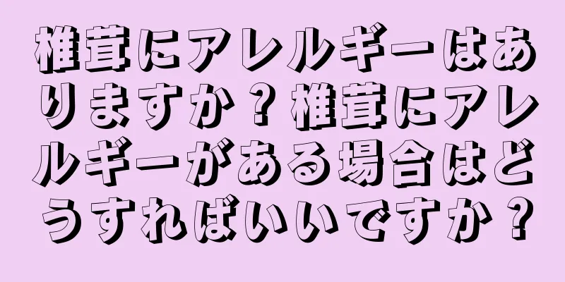 椎茸にアレルギーはありますか？椎茸にアレルギーがある場合はどうすればいいですか？