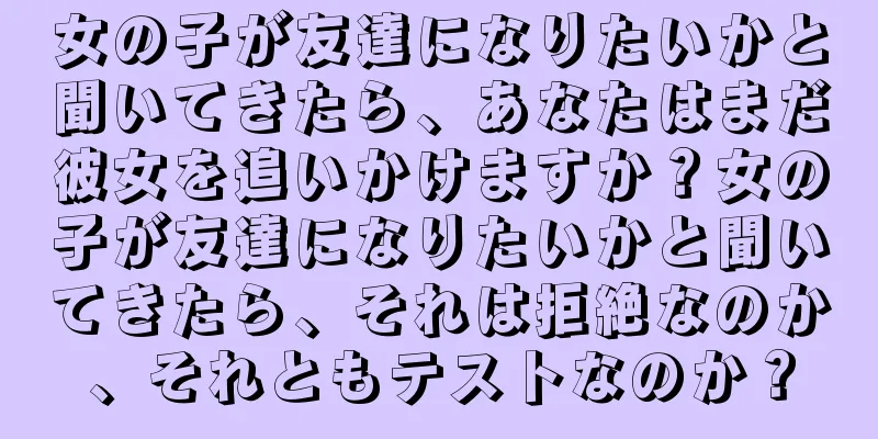 女の子が友達になりたいかと聞いてきたら、あなたはまだ彼女を追いかけますか？女の子が友達になりたいかと聞いてきたら、それは拒絶なのか、それともテストなのか？