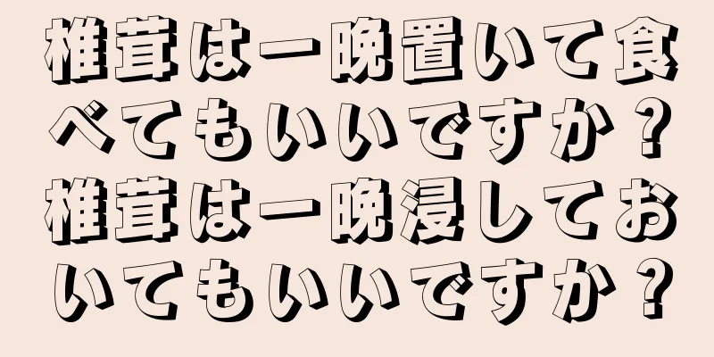 椎茸は一晩置いて食べてもいいですか？椎茸は一晩浸しておいてもいいですか？