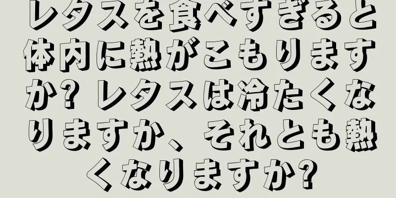 レタスを食べすぎると体内に熱がこもりますか? レタスは冷たくなりますか、それとも熱くなりますか?