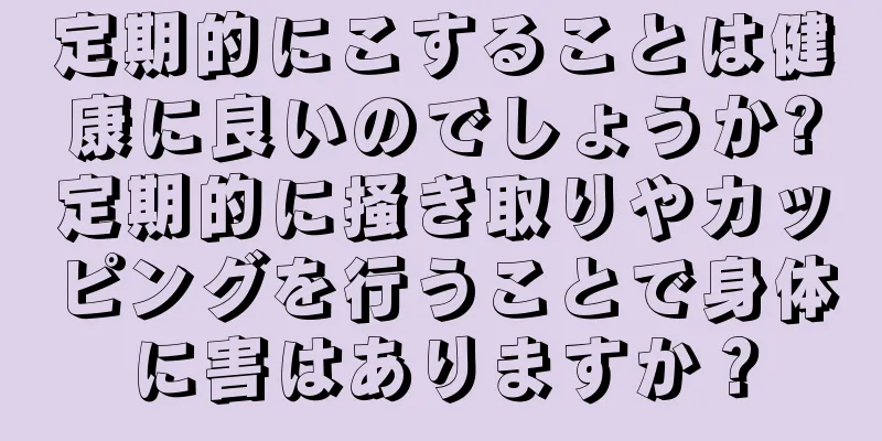 定期的にこすることは健康に良いのでしょうか?定期的に掻き取りやカッピングを行うことで身体に害はありますか？