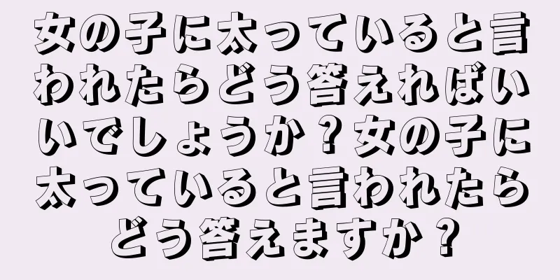 女の子に太っていると言われたらどう答えればいいでしょうか？女の子に太っていると言われたらどう答えますか？