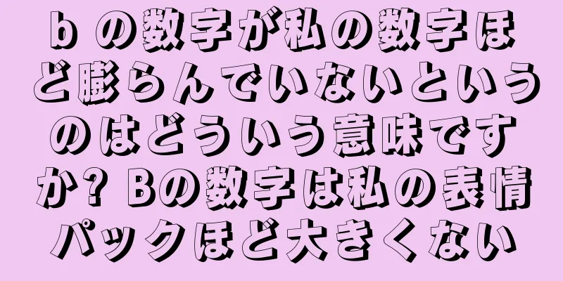 b の数字が私の数字ほど膨らんでいないというのはどういう意味ですか? Bの数字は私の表情パックほど大きくない