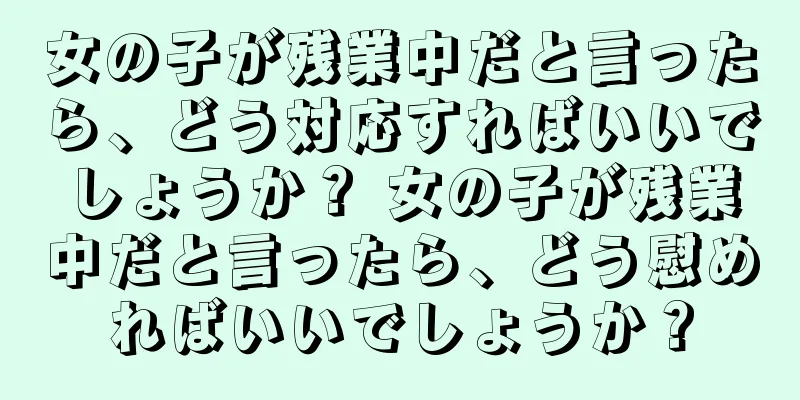 女の子が残業中だと言ったら、どう対応すればいいでしょうか？ 女の子が残業中だと言ったら、どう慰めればいいでしょうか？