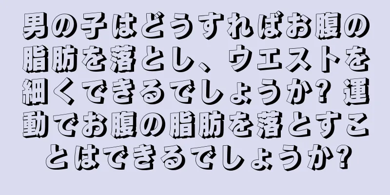 男の子はどうすればお腹の脂肪を落とし、ウエストを細くできるでしょうか? 運動でお腹の脂肪を落とすことはできるでしょうか?