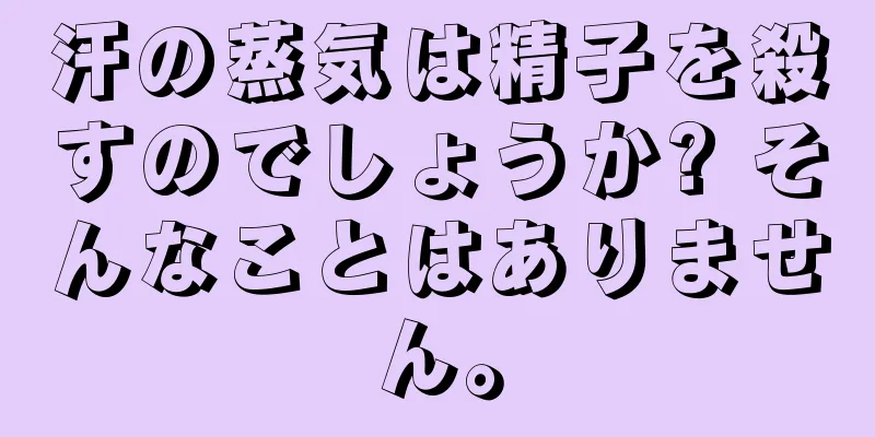 汗の蒸気は精子を殺すのでしょうか? そんなことはありません。