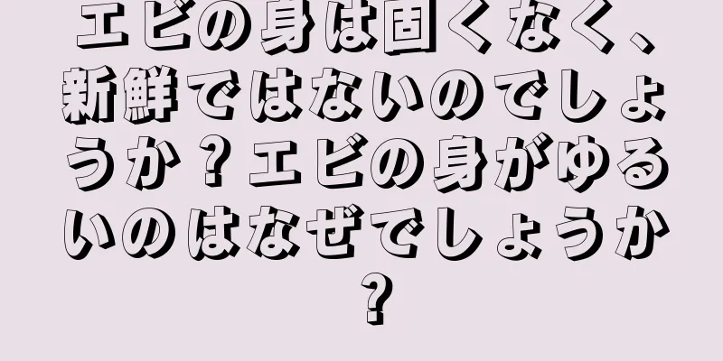 エビの身は固くなく、新鮮ではないのでしょうか？エビの身がゆるいのはなぜでしょうか？
