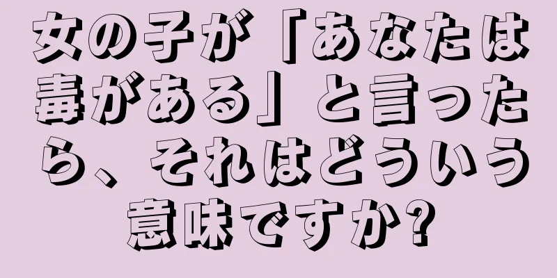 女の子が「あなたは毒がある」と言ったら、それはどういう意味ですか?