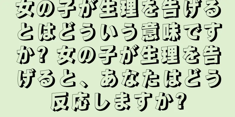 女の子が生理を告げるとはどういう意味ですか? 女の子が生理を告げると、あなたはどう反応しますか?