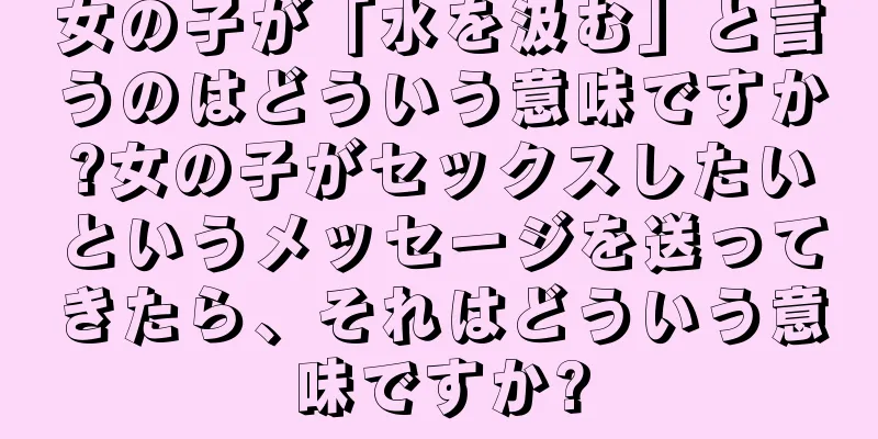 女の子が「水を汲む」と言うのはどういう意味ですか?女の子がセックスしたいというメッセージを送ってきたら、それはどういう意味ですか?