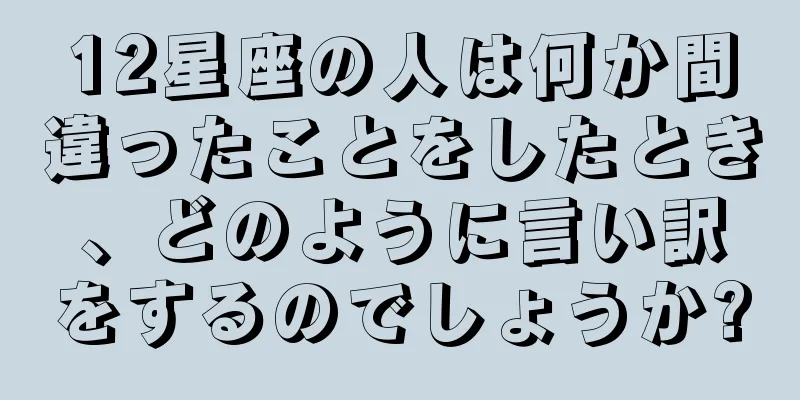 12星座の人は何か間違ったことをしたとき、どのように言い訳をするのでしょうか?