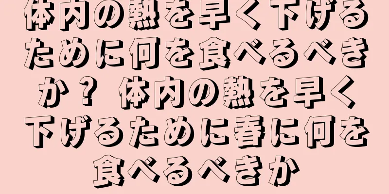 体内の熱を早く下げるために何を食べるべきか？ 体内の熱を早く下げるために春に何を食べるべきか